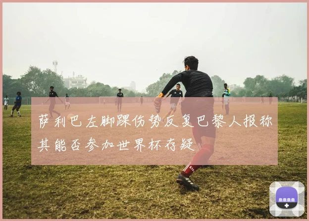 萨利巴左脚踝伤势反复巴黎人报称其能否参加世界杯存疑