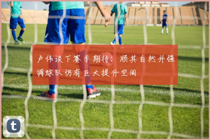 卢伟谈下赛季期待：顺其自然并强调球队仍有巨大提升空间