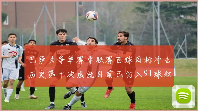 巴萨力争单赛季联赛百球目标冲击历史第十次成就目前已打入91球积91分