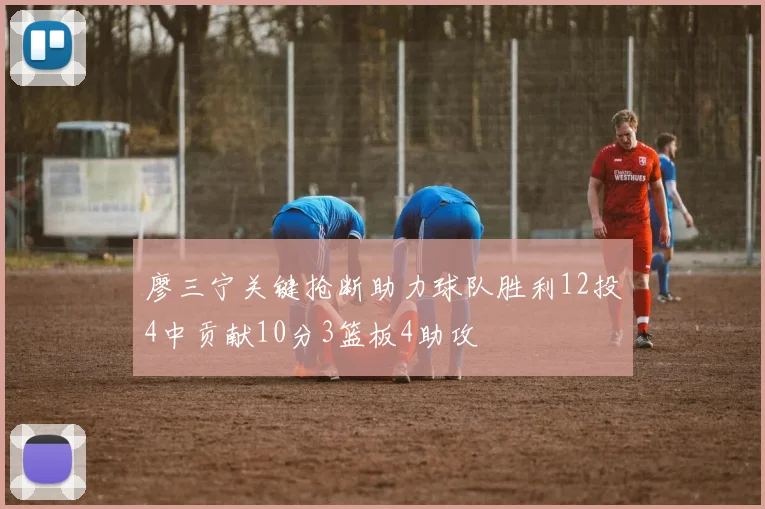 廖三宁关键抢断助力球队胜利12投4中贡献10分3篮板4助攻