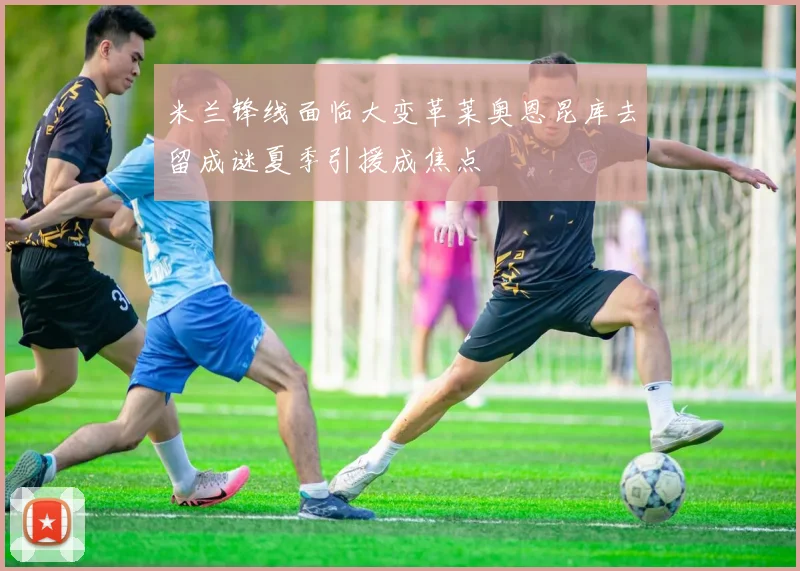 米兰锋线面临大变革莱奥恩昆库去留成谜夏季引援成焦点