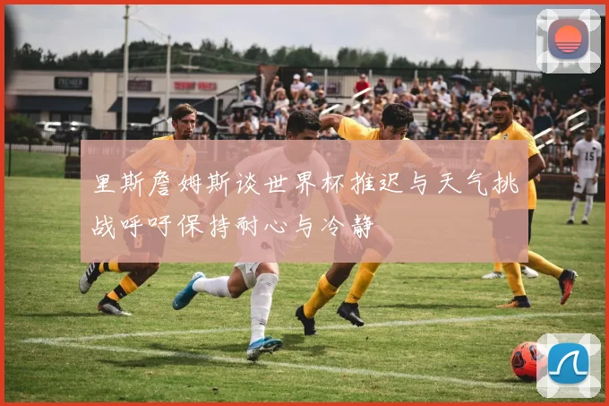 里斯詹姆斯谈世界杯推迟与天气挑战呼吁保持耐心与冷静