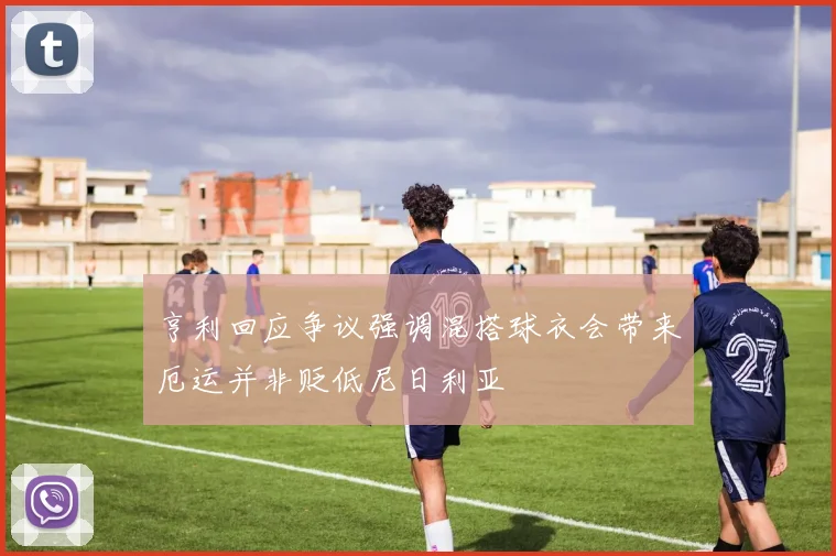 亨利回应争议强调混搭球衣会带来厄运并非贬低尼日利亚