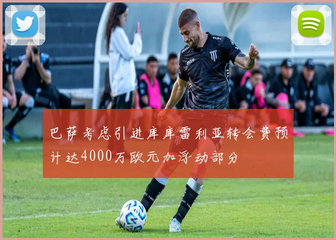 巴萨考虑引进库库雷利亚转会费预计达4000万欧元加浮动部分