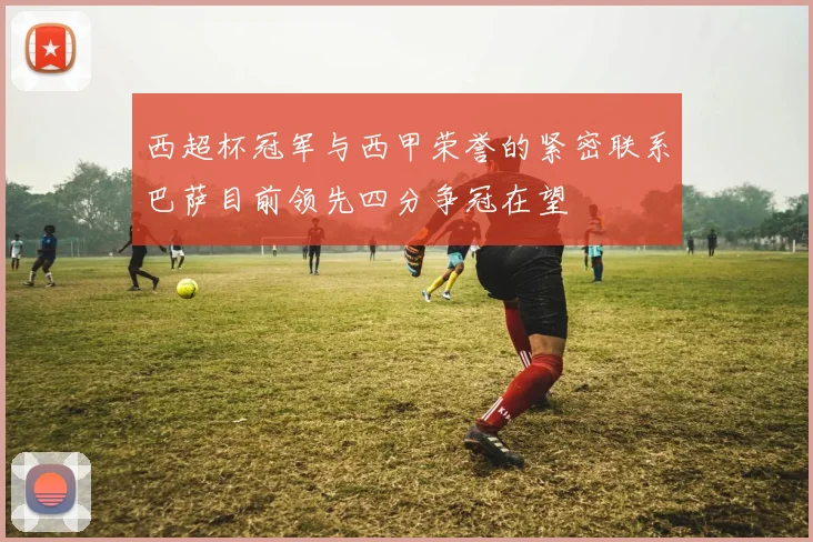 西超杯冠军与西甲荣誉的紧密联系巴萨目前领先四分争冠在望