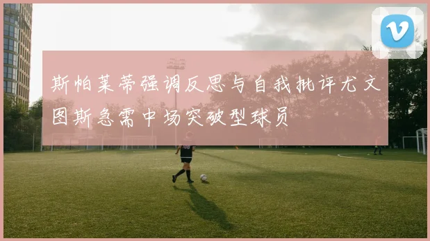 斯帕莱蒂强调反思与自我批评尤文图斯急需中场突破型球员