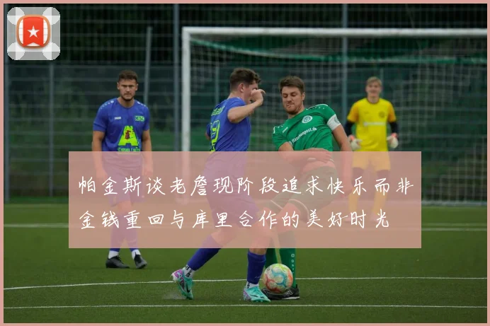 帕金斯谈老詹现阶段追求快乐而非金钱重回与库里合作的美好时光