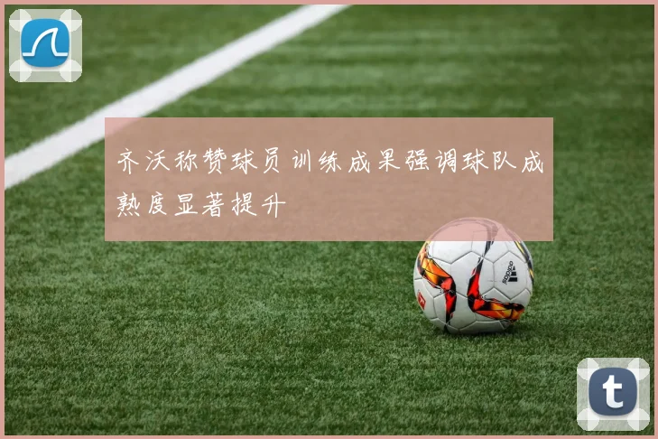 齐沃称赞球员训练成果强调球队成熟度显著提升