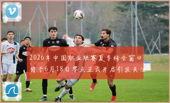 2026年中国职业联赛夏季转会窗口将于6月18日零点正式开启引发关注